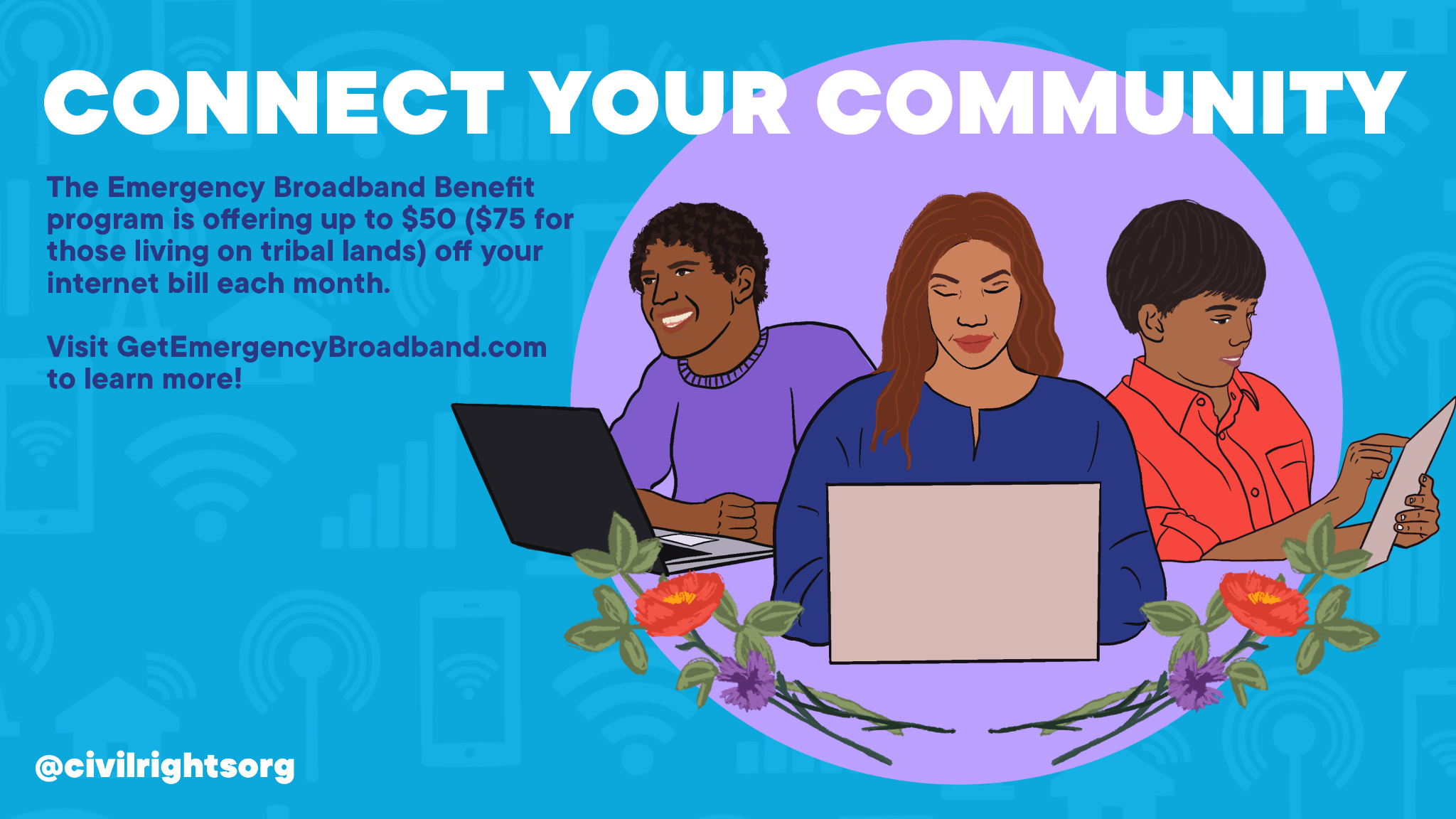 Illustration displaying three people accessing the internet on laptops and tablets, surrounded by a blue and purple background and floral imagery. The text reads: “Connect your community: The Emergency Broadband Benefit program is offering up $50 ($75 for those living on tribal lands) off your internet bill each month. Visit Get Emergency Broadband dot org to learn more!”